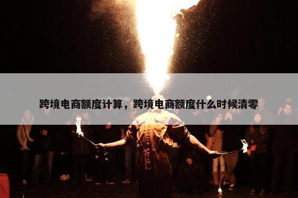 跨境电商额度计算，跨境电商额度什么时候清零