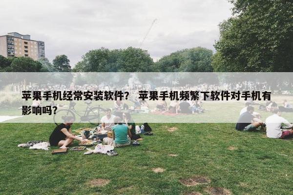 苹果手机经常安装软件？ 苹果手机频繁下软件对手机有影响吗？