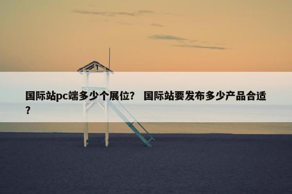 国际站pc端多少个展位？ 国际站要发布多少产品合适？