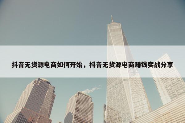 抖音无货源电商如何开始，抖音无货源电商赚钱实战分享