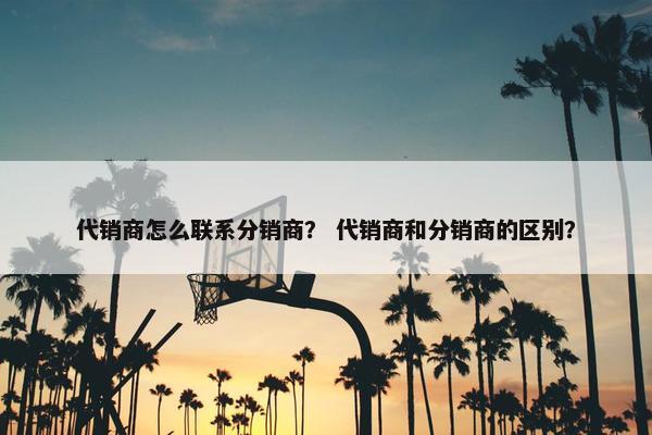 代销商怎么联系分销商？ 代销商和分销商的区别？