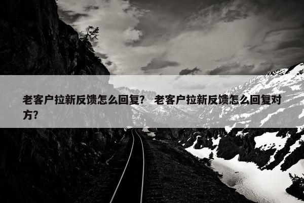 老客户拉新反馈怎么回复？ 老客户拉新反馈怎么回复对方？