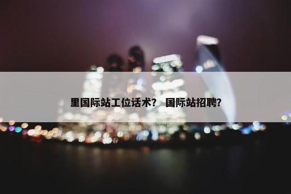 里国际站工位话术？ 国际站招聘？