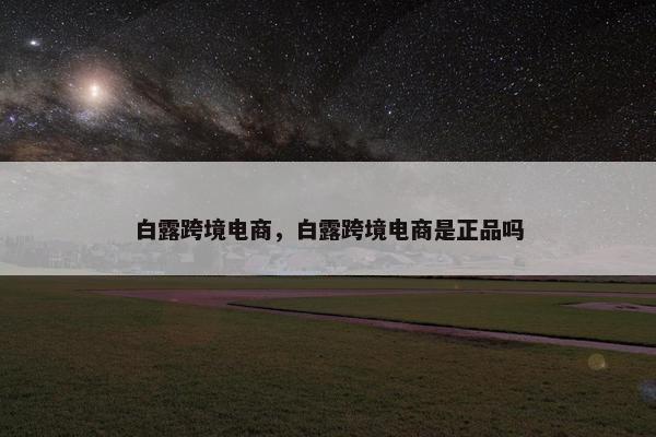 白露跨境电商，白露跨境电商是正品吗