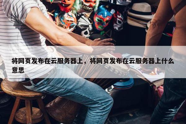 将网页发布在云服务器上，将网页发布在云服务器上什么意思