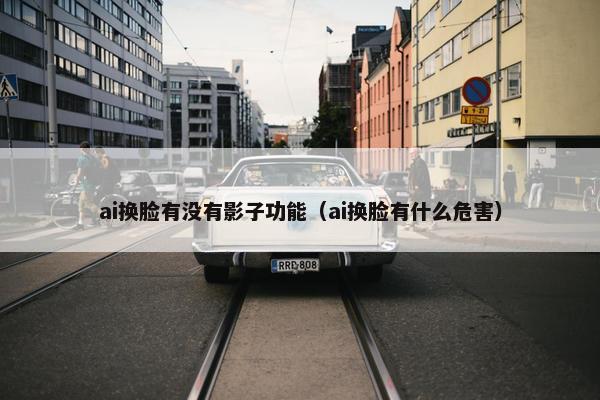 ai换脸有没有影子功能（ai换脸有什么危害）