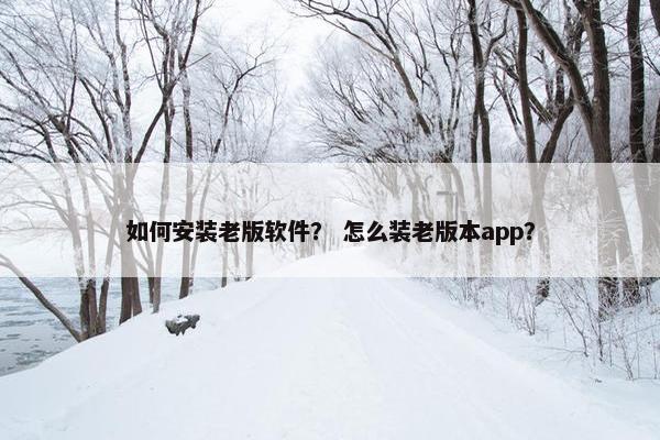 如何安装老版软件？ 怎么装老版本app？