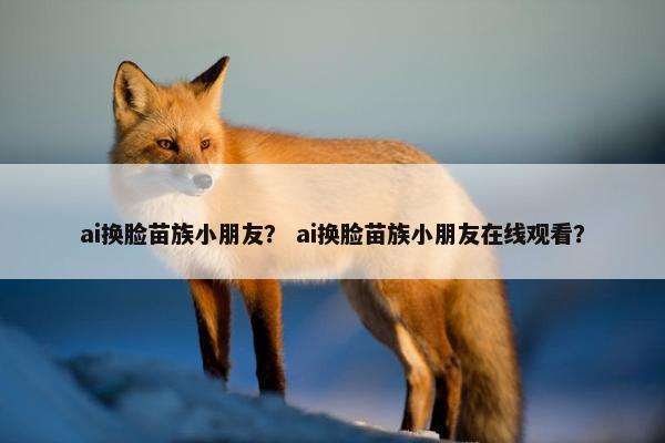 ai换脸苗族小朋友？ ai换脸苗族小朋友在线观看？