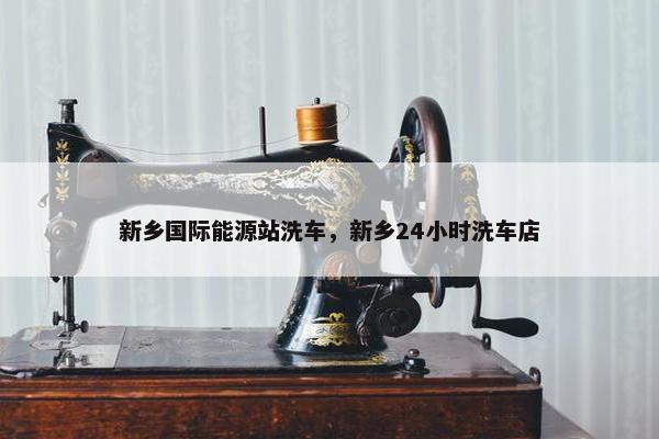 新乡国际能源站洗车，新乡24小时洗车店