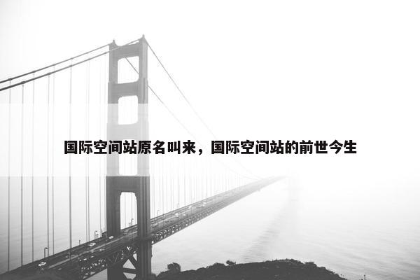 国际空间站原名叫来，国际空间站的前世今生