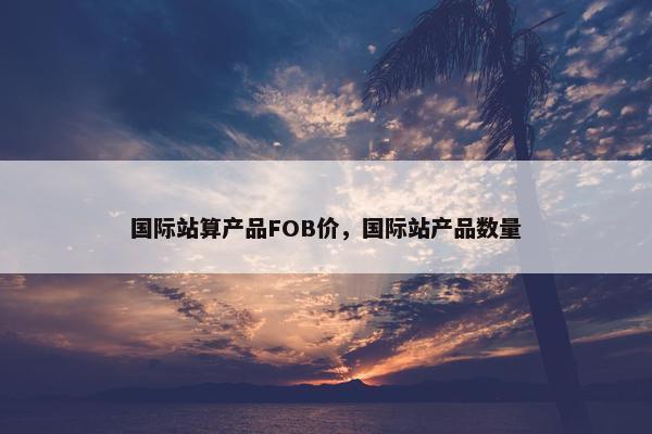 国际站算产品FOB价，国际站产品数量