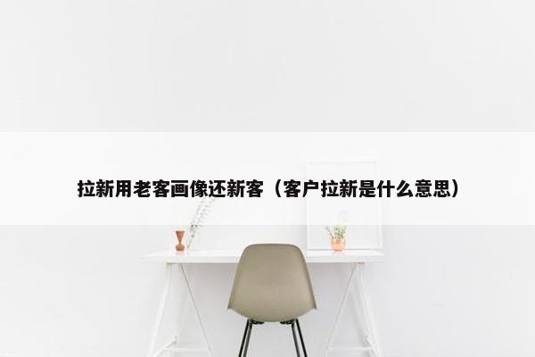 拉新用老客画像还新客（客户拉新是什么意思）