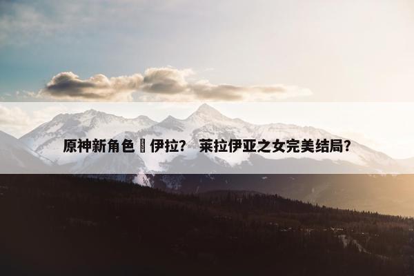 原神新角色萊伊拉？ 莱拉伊亚之女完美结局？