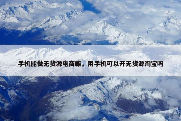 手机能做无货源电商嘛，用手机可以开无货源淘宝吗