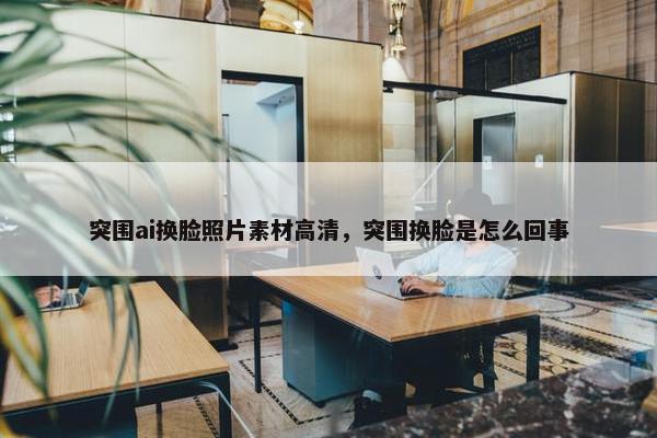 突围ai换脸照片素材高清，突围换脸是怎么回事