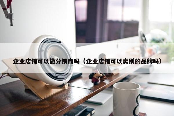 企业店铺可以做分销商吗（企业店铺可以卖别的品牌吗）