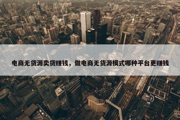 电商无货源卖货赚钱，做电商无货源模式哪种平台更赚钱