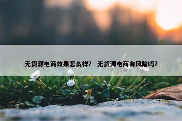 无货源电商效果怎么样？ 无货源电商有风险吗？
