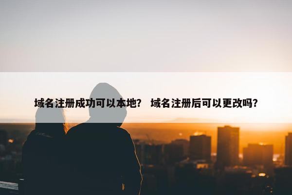 域名注册成功可以本地？ 域名注册后可以更改吗？
