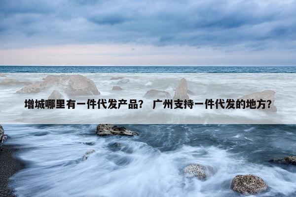 增城哪里有一件代发产品？ 广州支持一件代发的地方？