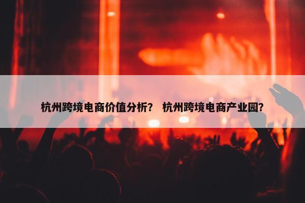 杭州跨境电商价值分析？ 杭州跨境电商产业园？
