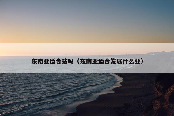 东南亚适合站吗（东南亚适合发展什么业）