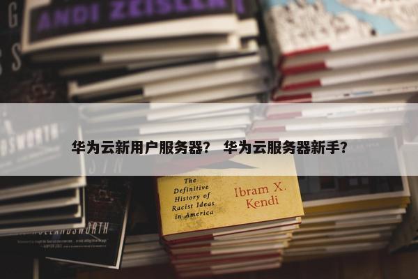 华为云新用户服务器？ 华为云服务器新手？