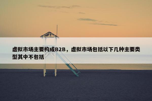 虚拟市场主要构成B2B，虚拟市场包括以下几种主要类型其中不包括