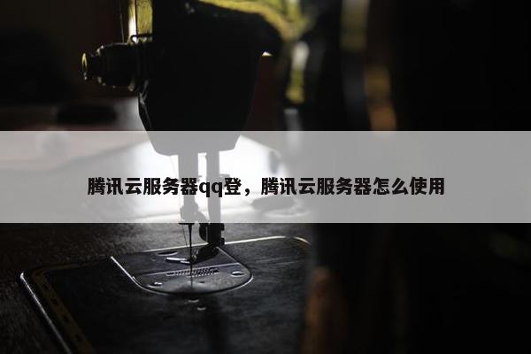腾讯云服务器qq登，腾讯云服务器怎么使用