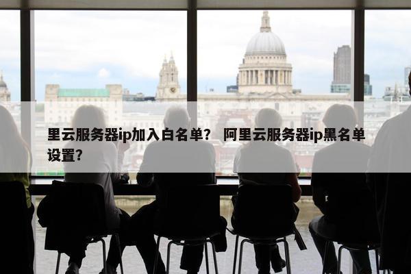 里云服务器ip加入白名单？ 阿里云服务器ip黑名单设置？