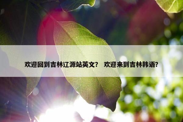欢迎回到吉林辽源站英文？ 欢迎来到吉林韩语？