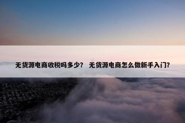 无货源电商收税吗多少？ 无货源电商怎么做新手入门？