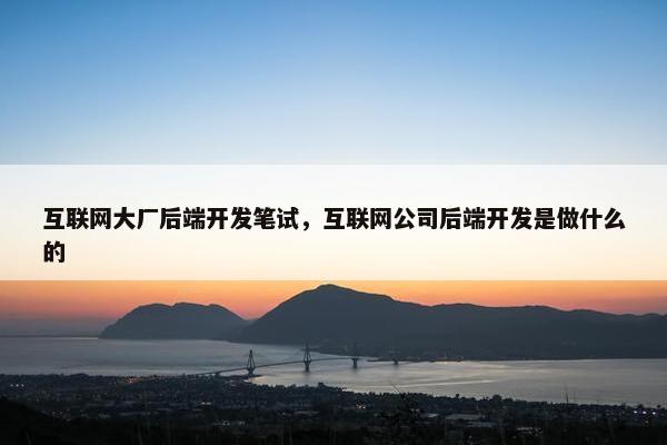 互联网大厂后端开发笔试，互联网公司后端开发是做什么的
