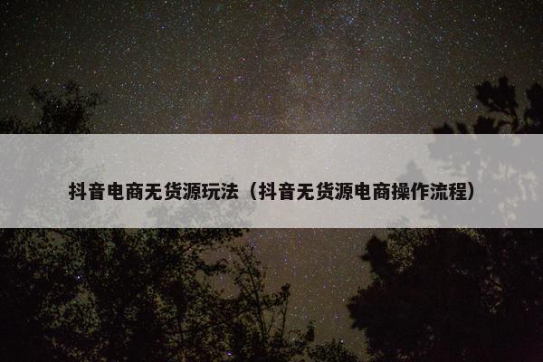 抖音电商无货源玩法（抖音无货源电商操作流程）