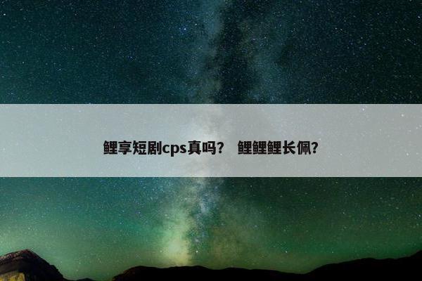 鲤享短剧cps真吗？ 鲤鲤鲤长佩？