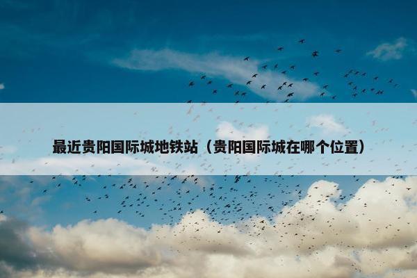 最近贵阳国际城地铁站（贵阳国际城在哪个位置）