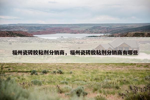 福州瓷砖胶粘剂分销商，福州瓷砖胶粘剂分销商有哪些