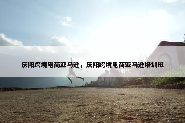 庆阳跨境电商亚马逊，庆阳跨境电商亚马逊培训班