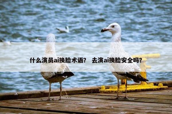 什么演员ai换脸术语？ 去演ai换脸安全吗？