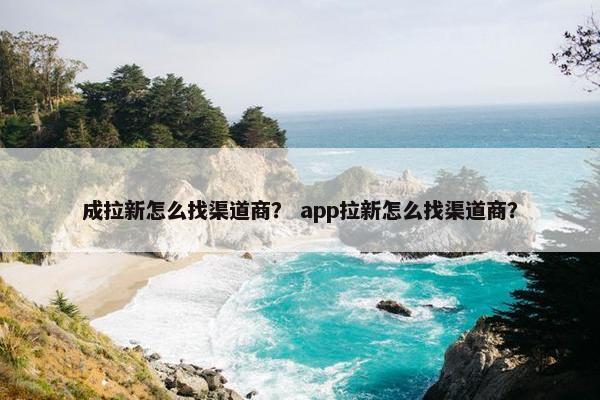 成拉新怎么找渠道商？ app拉新怎么找渠道商？