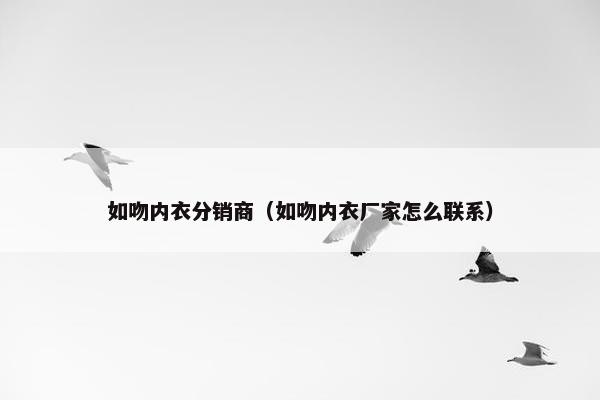 如吻内衣分销商（如吻内衣厂家怎么联系）