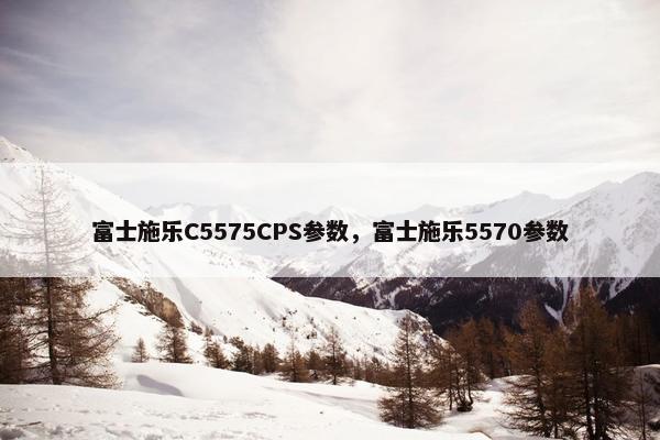 富士施乐C5575CPS参数，富士施乐5570参数