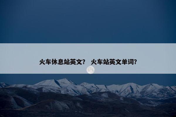 火车休息站英文？ 火车站英文单词？
