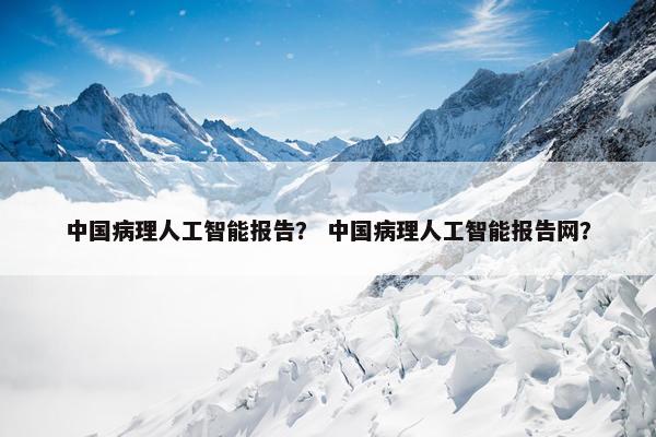 中国病理人工智能报告？ 中国病理人工智能报告网？
