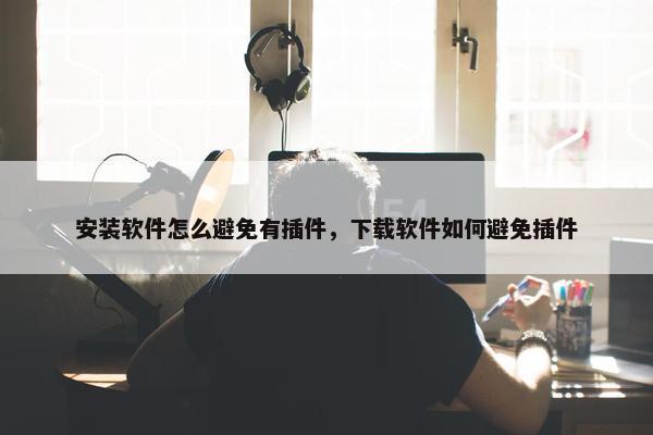 安装软件怎么避免有插件，下载软件如何避免插件