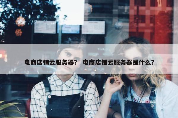 电商店铺云服务器？ 电商店铺云服务器是什么？