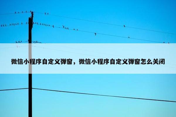 微信小程序自定义弹窗，微信小程序自定义弹窗怎么关闭
