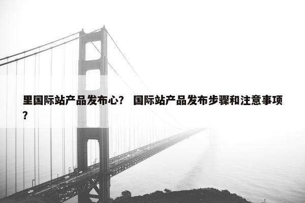 里国际站产品发布心？ 国际站产品发布步骤和注意事项？