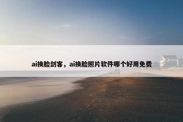 ai换脸剑客，ai换脸照片软件哪个好用免费