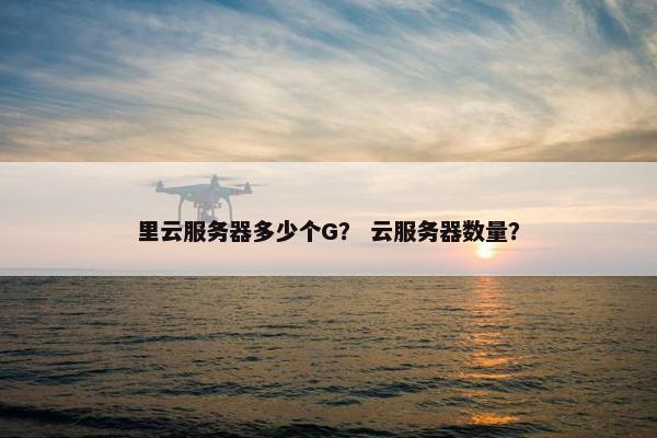 里云服务器多少个G？ 云服务器数量？